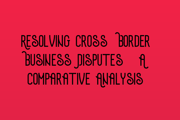 Featured image for Resolving Cross-Border Business Disputes: A Comparative Analysis