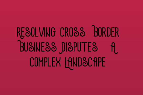 Featured image for Resolving Cross-Border Business Disputes: A Complex Landscape