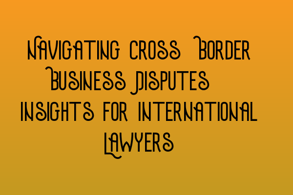 Featured image for Navigating Cross-Border Business Disputes: Insights for International Lawyers